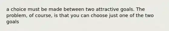 a choice must be made between two attractive goals. The problem, of course, is that you can choose just one of the two goals