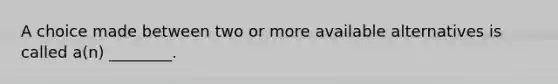 A choice made between two or more available alternatives is called a(n) ________.