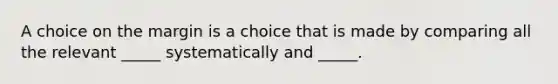 A choice on the margin is a choice that is made by comparing all the relevant _____ systematically and _____.