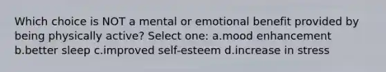 Which choice is NOT a mental or emotional benefit provided by being physically active? Select one: a.mood enhancement b.better sleep c.improved self-esteem d.increase in stress