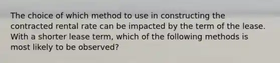 The choice of which method to use in constructing the contracted rental rate can be impacted by the term of the lease. With a shorter lease term, which of the following methods is most likely to be observed?