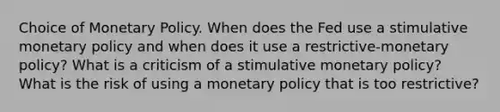 Choice of Monetary Policy. When does the Fed use a stimulative monetary policy and when does it use a restrictive-monetary policy? What is a criticism of a stimulative monetary policy? What is the risk of using a monetary policy that is too restrictive?