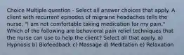 Choice Multiple question - Select all answer choices that apply. A client with recurrent episodes of migraine headaches tells the nurse, "I am not comfortable taking medication for my pain." Which of the following are behavioral pain relief techniques that the nurse can use to help the client? Select all that apply. a) Hypnosis b) Biofeedback c) Massage d) Meditation e) Relaxation