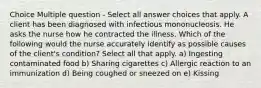 Choice Multiple question - Select all answer choices that apply. A client has been diagnosed with infectious mononucleosis. He asks the nurse how he contracted the illness. Which of the following would the nurse accurately identify as possible causes of the client's condition? Select all that apply. a) Ingesting contaminated food b) Sharing cigarettes c) Allergic reaction to an immunization d) Being coughed or sneezed on e) Kissing