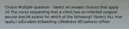 Choice Multiple question - Select all answer choices that apply. 10.The nurse suspecting that a client has an infected surgical wound should assess for which of the following? (Select ALL that apply.) a)Exudate b)Swelling c)Redness d)Coolness e)Pain