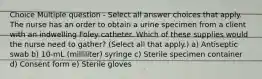 Choice Multiple question - Select all answer choices that apply. The nurse has an order to obtain a urine specimen from a client with an indwelling Foley catheter. Which of these supplies would the nurse need to gather? (Select all that apply.) a) Antiseptic swab b) 10-mL (milliliter) syringe c) Sterile specimen container d) Consent form e) Sterile gloves