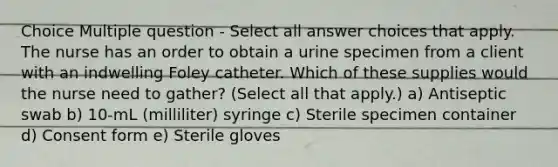 Choice Multiple question - Select all answer choices that apply. The nurse has an order to obtain a urine specimen from a client with an indwelling Foley catheter. Which of these supplies would the nurse need to gather? (Select all that apply.) a) Antiseptic swab b) 10-mL (milliliter) syringe c) Sterile specimen container d) Consent form e) Sterile gloves