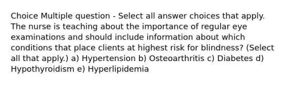 Choice Multiple question - Select all answer choices that apply. The nurse is teaching about the importance of regular eye examinations and should include information about which conditions that place clients at highest risk for blindness? (Select all that apply.) a) Hypertension b) Osteoarthritis c) Diabetes d) Hypothyroidism e) Hyperlipidemia