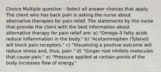 Choice Multiple question - Select all answer choices that apply. The client who has back pain is asking the nurse about alternative therapies for pain relief. The statements by the nurse that provide the client with the best information about alternative therapy for pain relief are: a) "Omega-3 fatty acids reduce inflammation in the body." b) "Acetaminophen (Tylenol) will block pain receptors." c) "Visualizing a positive outcome will reduce stress and, thus, pain." d) "Ginger root inhibits molecules that cause pain." e) "Pressure applied at certain points of the body increases flow of energy."