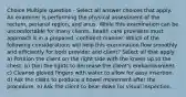 Choice Multiple question - Select all answer choices that apply. An examiner is performing the physical assessment of the rectum, perianal region, and anus. While this examination can be uncomfortable for many clients, health care providers must approach it in a prepared, confident manner. Which of the following considerations will help this examination flow smoothly and efficiently for both provider and client? Select all that apply. a) Position the client on the right side with the knees up to the chest. b) Dim the lights to decrease the client's embarrassment. c) Cleanse gloved fingers with water to allow for easy insertion. d) Ask the client to produce a bowel movement after the procedure. e) Ask the client to bear down for visual inspection.