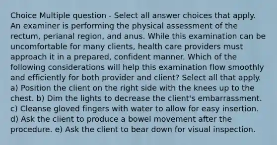 Choice Multiple question - Select all answer choices that apply. An examiner is performing the physical assessment of the rectum, perianal region, and anus. While this examination can be uncomfortable for many clients, health care providers must approach it in a prepared, confident manner. Which of the following considerations will help this examination flow smoothly and efficiently for both provider and client? Select all that apply. a) Position the client on the right side with the knees up to the chest. b) Dim the lights to decrease the client's embarrassment. c) Cleanse gloved fingers with water to allow for easy insertion. d) Ask the client to produce a bowel movement after the procedure. e) Ask the client to bear down for visual inspection.