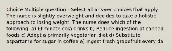 Choice Multiple question - Select all answer choices that apply. The nurse is slightly overweight and decides to take a holistic approach to losing weight. The nurse does which of the following: a) Eliminate cola drinks b) Reduce ingestion of canned foods c) Adopt a primarily vegetarian diet d) Substitute aspartame for sugar in coffee e) Ingest fresh grapefruit every da