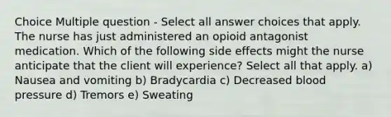 Choice Multiple question - Select all answer choices that apply. The nurse has just administered an opioid antagonist medication. Which of the following side effects might the nurse anticipate that the client will experience? Select all that apply. a) Nausea and vomiting b) Bradycardia c) Decreased blood pressure d) Tremors e) Sweating