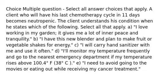 Choice Multiple question - Select all answer choices that apply. A client who will have his last chemotherapy cycle in 11 days becomes neutropenic. The client understands his condition when he states which of the following. Select all that apply. a) "I love working in my garden; it gives me a lot of inner peace and tranquility." b) "I have this new blender and plan to make fruit or vegetable shakes for energy." c) "I will carry hand sanitizer with me and use it often." d) "I'll monitor my temperature frequently and go to the nearest emergency department if my temperature rises above 100.4° F (38° C )." e) "I need to avoid going to the movies or eating out while receiving my cancer treatment."