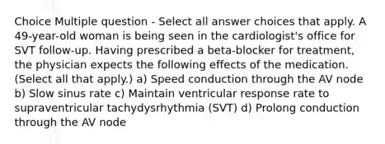 Choice Multiple question - Select all answer choices that apply. A 49-year-old woman is being seen in the cardiologist's office for SVT follow-up. Having prescribed a beta-blocker for treatment, the physician expects the following effects of the medication. (Select all that apply.) a) Speed conduction through the AV node b) Slow sinus rate c) Maintain ventricular response rate to supraventricular tachydysrhythmia (SVT) d) Prolong conduction through the AV node