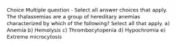 Choice Multiple question - Select all answer choices that apply. The thalassemias are a group of hereditary anemias characterized by which of the following? Select all that apply. a) Anemia b) Hemolysis c) Thrombocytopenia d) Hypochromia e) Extreme microcytosis