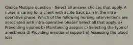 Choice Multiple question - Select all answer choices that apply. A nurse is caring for a client with acute back pain in the intra-operative phase. Which of the following nursing interventions are associated with intra-operative phase? Select all that apply. a) Preventing injuries b) Maintaining asepsis c) Selecting the type of anesthesia d) Providing emotional support e) Assessing the blood loss