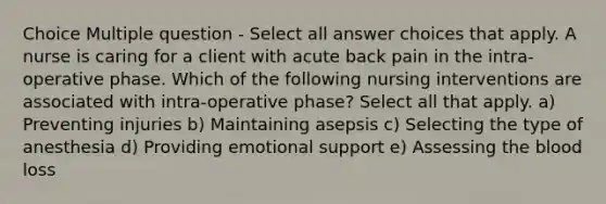 Choice Multiple question - Select all answer choices that apply. A nurse is caring for a client with acute back pain in the intra-operative phase. Which of the following nursing interventions are associated with intra-operative phase? Select all that apply. a) Preventing injuries b) Maintaining asepsis c) Selecting the type of anesthesia d) Providing emotional support e) Assessing the blood loss