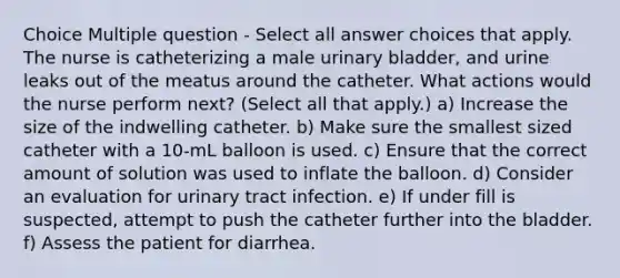 Choice Multiple question - Select all answer choices that apply. The nurse is catheterizing a male urinary bladder, and urine leaks out of the meatus around the catheter. What actions would the nurse perform next? (Select all that apply.) a) Increase the size of the indwelling catheter. b) Make sure the smallest sized catheter with a 10-mL balloon is used. c) Ensure that the correct amount of solution was used to inflate the balloon. d) Consider an evaluation for urinary tract infection. e) If under fill is suspected, attempt to push the catheter further into the bladder. f) Assess the patient for diarrhea.