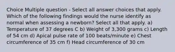 Choice Multiple question - Select all answer choices that apply. Which of the following findings would the nurse identify as normal when assessing a newborn? Select all that apply. a) Temperature of 37 degrees C b) Weight of 3,300 grams c) Length of 54 cm d) Apical pulse rate of 100 beats/minute e) Chest circumference of 35 cm f) Head circumference of 30 cm