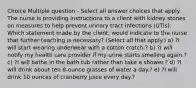 Choice Multiple question - Select all answer choices that apply. The nurse is providing instructions to a client with kidney stones on measures to help prevent urinary tract infections (UTIs). Which statement made by the client, would indicate to the nurse that further teaching is necessary? (Select all that apply.) a) ?I will start wearing underwear with a cotton crotch.? b) ?I will notify my health care provider if my urine starts smelling again.? c) ?I will bathe in the bath tub rather than take a shower.? d) ?I will drink about ten 8-ounce glasses of water a day.? e) ?I will drink 10 ounces of cranberry juice every day.?