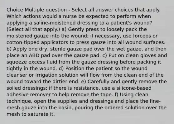 Choice Multiple question - Select all answer choices that apply. Which actions would a nurse be expected to perform when applying a saline-moistened dressing to a patient's wound? (Select all that apply.) a) Gently press to loosely pack the moistened gauze into the wound; if necessary, use forceps or cotton-tipped applicators to press gauze into all wound surfaces. b) Apply one dry, sterile gauze pad over the wet gauze, and then place an ABD pad over the gauze pad. c) Put on clean gloves and squeeze excess fluid from the gauze dressing before packing it tightly in the wound. d) Position the patient so the wound cleanser or irrigation solution will flow from the clean end of the wound toward the dirtier end. e) Carefully and gently remove the soiled dressings; if there is resistance, use a silicone-based adhesive remover to help remove the tape. f) Using clean technique, open the supplies and dressings and place the fine-mesh gauze into the basin, pouring the ordered solution over the mesh to saturate it.