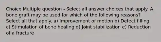 Choice Multiple question - Select all answer choices that apply. A bone graft may be used for which of the following reasons? Select all that apply. a) Improvement of motion b) Defect filling c) Stimulation of bone healing d) Joint stabilization e) Reduction of a fracture