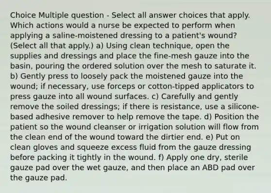 Choice Multiple question - Select all answer choices that apply. Which actions would a nurse be expected to perform when applying a saline-moistened dressing to a patient's wound? (Select all that apply.) a) Using clean technique, open the supplies and dressings and place the fine-mesh gauze into the basin, pouring the ordered solution over the mesh to saturate it. b) Gently press to loosely pack the moistened gauze into the wound; if necessary, use forceps or cotton-tipped applicators to press gauze into all wound surfaces. c) Carefully and gently remove the soiled dressings; if there is resistance, use a silicone-based adhesive remover to help remove the tape. d) Position the patient so the wound cleanser or irrigation solution will flow from the clean end of the wound toward the dirtier end. e) Put on clean gloves and squeeze excess fluid from the gauze dressing before packing it tightly in the wound. f) Apply one dry, sterile gauze pad over the wet gauze, and then place an ABD pad over the gauze pad.