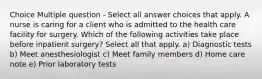 Choice Multiple question - Select all answer choices that apply. A nurse is caring for a client who is admitted to the health care facility for surgery. Which of the following activities take place before inpatient surgery? Select all that apply. a) Diagnostic tests b) Meet anesthesiologist c) Meet family members d) Home care note e) Prior laboratory tests