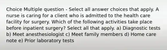 Choice Multiple question - Select all answer choices that apply. A nurse is caring for a client who is admitted to the health care facility for surgery. Which of the following activities take place before inpatient surgery? Select all that apply. a) Diagnostic tests b) Meet anesthesiologist c) Meet family members d) Home care note e) Prior laboratory tests