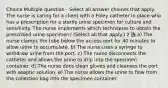 Choice Multiple question - Select all answer choices that apply. The nurse is caring for a client with a Foley catheter in place who has a prescription for a sterile urine specimen for culture and sensitivity. The nurse implements which techniques to obtain the prescribed urine specimen? (Select all that apply.) 2 选 a) The nurse clamps the tube below the access port for 40 minutes to allow urine to accumulate. b) The nurse uses a syringe to withdraw urine from the port. c) The nurse disconnects the catheter and allows the urine to drip into the specimen container. d) The nurse dons clean gloves and cleanses the port with aseptic solution. e) The nurse allows the urine to flow from the collection bag into the specimen container.