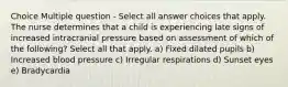 Choice Multiple question - Select all answer choices that apply. The nurse determines that a child is experiencing late signs of increased intracranial pressure based on assessment of which of the following? Select all that apply. a) Fixed dilated pupils b) Increased blood pressure c) Irregular respirations d) Sunset eyes e) Bradycardia