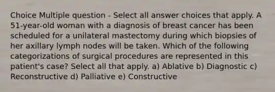 Choice Multiple question - Select all answer choices that apply. A 51-year-old woman with a diagnosis of breast cancer has been scheduled for a unilateral mastectomy during which biopsies of her axillary lymph nodes will be taken. Which of the following categorizations of surgical procedures are represented in this patient's case? Select all that apply. a) Ablative b) Diagnostic c) Reconstructive d) Palliative e) Constructive