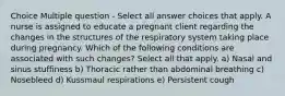 Choice Multiple question - Select all answer choices that apply. A nurse is assigned to educate a pregnant client regarding the changes in the structures of the respiratory system taking place during pregnancy. Which of the following conditions are associated with such changes? Select all that apply. a) Nasal and sinus stuffiness b) Thoracic rather than abdominal breathing c) Nosebleed d) Kussmaul respirations e) Persistent cough