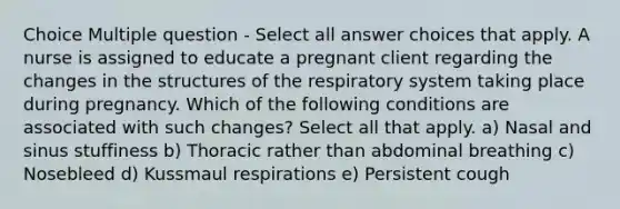 Choice Multiple question - Select all answer choices that apply. A nurse is assigned to educate a pregnant client regarding the changes in the structures of the respiratory system taking place during pregnancy. Which of the following conditions are associated with such changes? Select all that apply. a) Nasal and sinus stuffiness b) Thoracic rather than abdominal breathing c) Nosebleed d) Kussmaul respirations e) Persistent cough