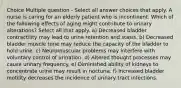 Choice Multiple question - Select all answer choices that apply. A nurse is caring for an elderly patient who is incontinent. Which of the following effects of aging might contribute to urinary alterations? Select all that apply. a) Decreased bladder contractility may lead to urine retention and stasis. b) Decreased bladder muscle tone may reduce the capacity of the bladder to hold urine. c) Neuromuscular problems may interfere with voluntary control of urination. d) Altered thought processes may cause urinary frequency. e) Diminished ability of kidneys to concentrate urine may result in nocturia. f) Increased bladder motility decreases the incidence of urinary tract infections.