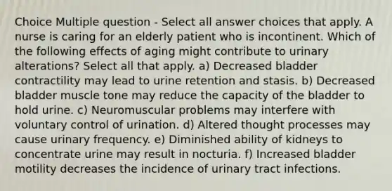 Choice Multiple question - Select all answer choices that apply. A nurse is caring for an elderly patient who is incontinent. Which of the following effects of aging might contribute to urinary alterations? Select all that apply. a) Decreased bladder contractility may lead to urine retention and stasis. b) Decreased bladder muscle tone may reduce the capacity of the bladder to hold urine. c) Neuromuscular problems may interfere with voluntary control of urination. d) Altered thought processes may cause urinary frequency. e) Diminished ability of kidneys to concentrate urine may result in nocturia. f) Increased bladder motility decreases the incidence of urinary tract infections.