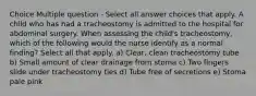 Choice Multiple question - Select all answer choices that apply. A child who has had a tracheostomy is admitted to the hospital for abdominal surgery. When assessing the child's tracheostomy, which of the following would the nurse identify as a normal finding? Select all that apply. a) Clear, clean tracheostomy tube b) Small amount of clear drainage from stoma c) Two fingers slide under tracheostomy ties d) Tube free of secretions e) Stoma pale pink