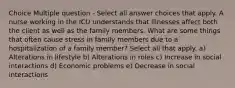 Choice Multiple question - Select all answer choices that apply. A nurse working in the ICU understands that illnesses affect both the client as well as the family members. What are some things that often cause stress in family members due to a hospitalization of a family member? Select all that apply. a) Alterations in lifestyle b) Alterations in roles c) Increase in social interactions d) Economic problems e) Decrease in social interactions