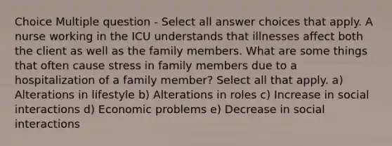 Choice Multiple question - Select all answer choices that apply. A nurse working in the ICU understands that illnesses affect both the client as well as the family members. What are some things that often cause stress in family members due to a hospitalization of a family member? Select all that apply. a) Alterations in lifestyle b) Alterations in roles c) Increase in social interactions d) Economic problems e) Decrease in social interactions