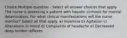 Choice Multiple question - Select all answer choices that apply. The nurse is assessing a patient with hepatic cirrhosis for mental deterioration. For what clinical manifestations will the nurse monitor? Select all that apply. a) Insomnia b) Agitation c) Alterations in mood d) Complaints of headache e) Decreased deep tendon reflexes