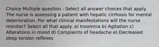 Choice Multiple question - Select all answer choices that apply. The nurse is assessing a patient with hepatic cirrhosis for mental deterioration. For what clinical manifestations will the nurse monitor? Select all that apply. a) Insomnia b) Agitation c) Alterations in mood d) Complaints of headache e) Decreased deep tendon reflexes