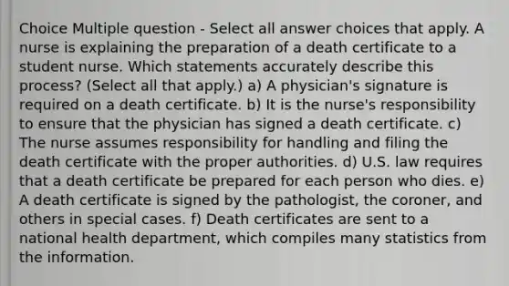 Choice Multiple question - Select all answer choices that apply. A nurse is explaining the preparation of a death certificate to a student nurse. Which statements accurately describe this process? (Select all that apply.) a) A physician's signature is required on a death certificate. b) It is the nurse's responsibility to ensure that the physician has signed a death certificate. c) The nurse assumes responsibility for handling and filing the death certificate with the proper authorities. d) U.S. law requires that a death certificate be prepared for each person who dies. e) A death certificate is signed by the pathologist, the coroner, and others in special cases. f) Death certificates are sent to a national health department, which compiles many statistics from the information.