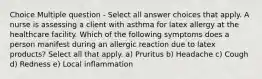 Choice Multiple question - Select all answer choices that apply. A nurse is assessing a client with asthma for latex allergy at the healthcare facility. Which of the following symptoms does a person manifest during an allergic reaction due to latex products? Select all that apply. a) Pruritus b) Headache c) Cough d) Redness e) Local inflammation