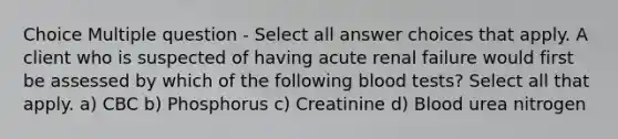 Choice Multiple question - Select all answer choices that apply. A client who is suspected of having acute renal failure would first be assessed by which of the following blood tests? Select all that apply. a) CBC b) Phosphorus c) Creatinine d) Blood urea nitrogen