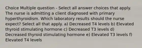 Choice Multiple question - Select all answer choices that apply. The nurse is admitting a client diagnosed with primary hyperthyroidism. Which laboratory results should the nurse expect? Select all that apply. a) Decreased T4 levels b) Elevated thyroid stimulating hormone c) Decreased T3 levels d) Decreased thyroid stimulating hormone e) Elevated T3 levels f) Elevated T4 levels