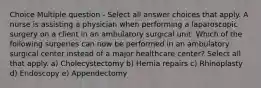 Choice Multiple question - Select all answer choices that apply. A nurse is assisting a physician when performing a laparoscopic surgery on a client in an ambulatory surgical unit. Which of the following surgeries can now be performed in an ambulatory surgical center instead of a major healthcare center? Select all that apply. a) Cholecystectomy b) Hernia repairs c) Rhinoplasty d) Endoscopy e) Appendectomy