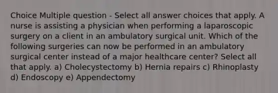 Choice Multiple question - Select all answer choices that apply. A nurse is assisting a physician when performing a laparoscopic surgery on a client in an ambulatory surgical unit. Which of the following surgeries can now be performed in an ambulatory surgical center instead of a major healthcare center? Select all that apply. a) Cholecystectomy b) Hernia repairs c) Rhinoplasty d) Endoscopy e) Appendectomy