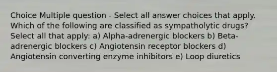 Choice Multiple question - Select all answer choices that apply. Which of the following are classified as sympatholytic drugs? Select all that apply: a) Alpha-adrenergic blockers b) Beta-adrenergic blockers c) Angiotensin receptor blockers d) Angiotensin converting enzyme inhibitors e) Loop diuretics