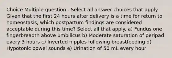 Choice Multiple question - Select all answer choices that apply. Given that the first 24 hours after delivery is a time for return to homeostasis, which postpartum findings are considered acceptable during this time? Select all that apply. a) Fundus one fingerbreadth above umbilicus b) Moderate saturation of peripad every 3 hours c) Inverted nipples following breastfeeding d) Hypotonic bowel sounds e) Urination of 50 mL every hour